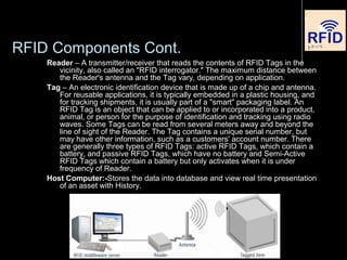RFID Components Cont.
Reader – A transmitter/receiver that reads the contents of RFID Tags in the
vicinity, also called an "RFID interrogator." The maximum distance between
the Reader's antenna and the Tag vary, depending on application.
Tag – An electronic identification device that is made up of a chip and antenna.
For reusable applications, it is typically embedded in a plastic housing, and
for tracking shipments, it is usually part of a "smart" packaging label. An
RFID Tag is an object that can be applied to or incorporated into a product,
animal, or person for the purpose of identification and tracking using radio
waves. Some Tags can be read from several meters away and beyond the
line of sight of the Reader. The Tag contains a unique serial number, but
may have other information, such as a customers' account number. There
are generally three types of RFID Tags: active RFID Tags, which contain a
battery, and passive RFID Tags, which have no battery and Semi-Active
RFID Tags which contain a battery but only activates when it is under
frequency of Reader.
Host Computer:-Stores the data into database and view real time presentation
of an asset with History.
 