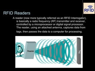RFID Readers
A reader (now more typically referred as an RFID Interrogator),
is basically a radio frequency (RF) transmitter and receiver,
controlled by a microprocessor or digital signal processor.
The reader, using an attached antenna, captures data from
tags, then passes the data to a computer for processing.
 