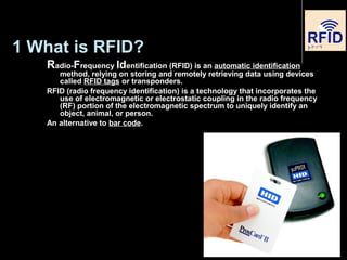 1 What is RFID?
Radio-Frequency Identification (RFID) is an automatic identification
method, relying on storing and remotely retrieving data using devices
called RFID tags or transponders.
RFID (radio frequency identification) is a technology that incorporates the
use of electromagnetic or electrostatic coupling in the radio frequency
(RF) portion of the electromagnetic spectrum to uniquely identify an
object, animal, or person.
An alternative to bar code.
3
 