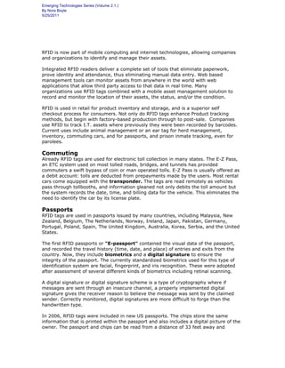 Emerging Technologies Series (Volume 2.1.)
By Nora Boyle
5/25/2011
Applications
RFID is now part of mobile computing and internet technologies, allowing companies
and organizations to identify and manage their assets.
Integrated RFID readers deliver a complete set of tools that eliminate paperwork,
prove identity and attendance, thus eliminating manual data entry. Web based
management tools can monitor assets from anywhere in the world with web
applications that allow third party access to that data in real time. Many
organizations use RFID tags combined with a mobile asset management solution to
record and monitor the location of their assets, the status, and/or the condition.
RFID is used in retail for product inventory and storage, and is a superior self
checkout process for consumers. Not only do RFID tags enhance Product tracking
methods, but begin with factory-based production through to post-sale. Companies
use RFID to track I.T. assets where previously they were been recorded by barcodes.
Current uses include animal management or an ear tag for herd management,
inventory, commuting cars, and for passports, and prison inmate tracking, even for
parolees.
Commuting
Already RFID tags are used for electronic toll collection in many states. The E-Z Pass,
an ETC system used on most tolled roads, bridges, and tunnels has provided
commuters a swift bypass of coin or man operated tolls. E-Z Pass is usually offered as
a debit account: tolls are deducted from prepayments made by the users. Most rental
cars come equipped with the transponder. The tags are read remotely as vehicles
pass through tollbooths, and information gleaned not only debits the toll amount but
the system records the date, time, and billing data for the vehicle. This eliminates the
need to identify the car by its license plate.
Passports
RFID tags are used in passports issued by many countries, including Malaysia, New
Zealand, Belgium, The Netherlands, Norway, Ireland, Japan, Pakistan, Germany,
Portugal, Poland, Spain, The United Kingdom, Australia, Korea, Serbia, and the United
States.
The first RFID passports or "E-passport" contained the visual data of the passport,
and recorded the travel history (time, date, and place) of entries and exits from the
country. Now, they include biometrics and a digital signature to ensure the
integrity of the passport. The currently standardized biometrics used for this type of
identification system are facial, fingerprint, and iris recognition. These were adopted
after assessment of several different kinds of biometrics including retinal scanning.
A digital signature or digital signature scheme is a type of cryptography where if
messages are sent through an insecure channel, a properly implemented digital
signature gives the receiver reason to believe the message was sent by the claimed
sender. Correctly monitored, digital signatures are more difficult to forge than the
handwritten type.
In 2006, RFID tags were included in new US passports. The chips store the same
information that is printed within the passport and also includes a digital picture of the
owner. The passport and chips can be read from a distance of 33 feet away and
 
