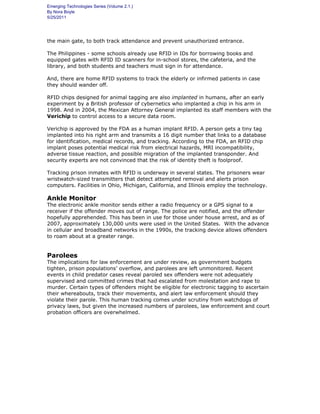 Emerging Technologies Series (Volume 2.1.)
By Nora Boyle
5/25/2011
the main gate, to both track attendance and prevent unauthorized entrance.
The Philippines - some schools already use RFID in IDs for borrowing books and
equipped gates with RFID ID scanners for in-school stores, the cafeteria, and the
library, and both students and teachers must sign in for attendance.
And, there are home RFID systems to track the elderly or infirmed patients in case
they should wander off.
RFID chips designed for animal tagging are also implanted in humans, after an early
experiment by a British professor of cybernetics who implanted a chip in his arm in
1998. And in 2004, the Mexican Attorney General implanted its staff members with the
Verichip to control access to a secure data room.
Verichip is approved by the FDA as a human implant RFID. A person gets a tiny tag
implanted into his right arm and transmits a 16 digit number that links to a database
for identification, medical records, and tracking. According to the FDA, an RFID chip
implant poses potential medical risk from electrical hazards, MRI incompatibility,
adverse tissue reaction, and possible migration of the implanted transponder. And
security experts are not convinced that the risk of identity theft is foolproof.
Tracking prison inmates with RFID is underway in several states. The prisoners wear
wristwatch-sized transmitters that detect attempted removal and alerts prison
computers. Facilities in Ohio, Michigan, California, and Illinois employ the technology.
Ankle Monitor
The electronic ankle monitor sends either a radio frequency or a GPS signal to a
receiver if the offender moves out of range. The police are notified, and the offender
hopefully apprehended. This has been in use for those under house arrest, and as of
2007, approximately 130,000 units were used in the United States. With the advance
in cellular and broadband networks in the 1990s, the tracking device allows offenders
to roam about at a greater range.
Parolees
The implications for law enforcement are under review, as government budgets
tighten, prison populations’ overflow, and parolees are left unmonitored. Recent
events in child predator cases reveal paroled sex offenders were not adequately
supervised and committed crimes that had escalated from molestation and rape to
murder. Certain types of offenders might be eligible for electronic tagging to ascertain
their whereabouts, track their movements, and alert law enforcement should they
violate their parole. This human tracking comes under scrutiny from watchdogs of
privacy laws, but given the increased numbers of parolees, law enforcement and court
probation officers are overwhelmed.
 