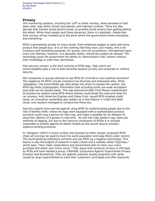 Emerging Technologies Series (Volume 2.1.)
By Nora Boyle
5/25/2011
Privacy
The monitoring systems, including the ‘cuff’ or ankle monitor, allow parolees to hold
down jobs, stay within certain boundaries, and maintain curfews. There are also
devices that monitor blood alcohol levels, to prohibit drunk drivers from getting behind
the wheel. While most people laud these advances, there is a backlash. People fear
their privacy will be invaded up to the point where the government tracks everybody
and everything.
RFID is permeating society on many levels, from employee badges to each and every
product that people buy. It is on the clothing that they wear, but mostly, this is for
inventory and marketing purposes, for access, and not surveillance. Infringement upon
one’s civil liberties, however, is a plausible reality, should the system be abused. The
technology gives the government the ability to ‘electronically frisk’ citizens without
their knowledge or even their permission.
One security concern is the illicit tracking of RFID tags. Tags which are
world-readable pose a risk to both personal location privacy and corporate or military
security.
Will companies or groups attempt to use RFID for criminal or even political activities?
The negatives for RFID include conjecture by theorists and Hollywood alike. While
‘Speedpass,’ the Exxon/Mobil gas card allows the driver to bypass the cashier, the
RFID tag holds cryptographic information that according some use weak encryption
keys that can be hacked easily. This was discovered after Ford Motors implemented
its keyless car system using RFID where thieves could break the code and steal the
car anyway. And, American Express and Chase Corp. issued RFID enabled credit
cards, an innovative contactless pay system as a new feature in credit and debit
cards, only hackers managed to compromise these too.
Security experts have warned against using RFID for authenticating people due to the
risk of identity theft. Unless the tags were equipped with a sophisticated protocol,
someone could mug a person for their tag, and make it possible for an attacker to
steal their identity of a person in real-time. As with the Iraqi soldier’s tag, there are
methods of tagging, but due to the resource constraints of RFIDs it is virtually
impossible to protect against all attack models as this would require complex
distance-binding protocols.
In ‘Zeitgeist” (2007) a movie written and directed by Peter Joseph, proposed RFID
chips will one day be used to track the world population and keep them under control.
The world banking institutions combine and use RFID as a negative technology. This
theme is also the subject of research in both a book and a website called “Spychips,”
which says, “How major corporations and government plan to track your every
purchase and watch your every move.” They argue that consumer privacy is infringed
by RFID and have started a group, CASPIAN, Consumers Against Supermarket Privacy
Invasion and Numbering. They are against customer loyalty programs with cards
issued by large supermarkets to track their customers’ purchases and offer discounts.
 