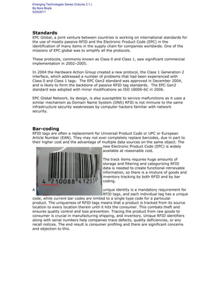 Emerging Technologies Series (Volume 2.1.)
By Nora Boyle
5/25/2011
Standards
EPC Global, a joint venture between countries is working on international standards for
the use of mostly passive RFID and the Electronic Product Code (EPC) in the
identification of many items in the supply chain for companies worldwide. One of the
missions of EPC global was to simplify all the protocols.
These protocols, commonly known as Class 0 and Class 1, saw significant commercial
implementation in 2002–2005.
In 2004 the Hardware Action Group created a new protocol, the Class 1 Generation 2
interface, which addressed a number of problems that had been experienced with
Class 0 and Class 1 tags. The EPC Gen2 standard was approved in December 2004,
and is likely to form the backbone of passive RFID tag standards. The EPC Gen2
standard was adopted with minor modifications as ISO 18000-6C in 2006.
EPC Global Network, by design, is also susceptible to service malfunctions as it uses a
similar mechanism as Domain Name System (DNS) RFID is not immune to the same
infrastructure security weaknesses by computer hackers familiar with network
security.
Bar-coding
RFID tags are often a replacement for Universal Product Code or UPC or European
Article Number (EAN). They may not ever completely replace barcodes, due in part to
their higher cost and the advantage of multiple data sources on the same object. The
new Electronic Product Code (EPC) is widely
available at reasonable cost.
The track items requires huge amounts of
storage and filtering and categorizing RFID
data is needed to create functional retrievable
information, so there is a mixture of goods and
inventory tracking by both RFID and by bar
coding.
A unique identity is a mandatory requirement for
RFID tags, and each individual tag has a unique
code, while current bar codes are limited to a single type code for a particular
product. The uniqueness of RFID tags means that a product is tracked from its source
location to every location therein until it hits the consumer. This combats theft and
ensures quality control and loss prevention. Tracing the product from raw goods to
consumer is crucial in manufacturing shipping, and inventory. Unique RFID identifiers
along with serial numbers help companies trace defects, quality deficiencies, or any
recall notices. The end result is consumer profiling and there are significant concerns
and objection to this.
 