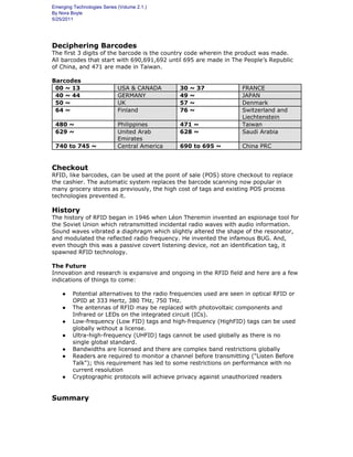 Emerging Technologies Series (Volume 2.1.)
By Nora Boyle
5/25/2011
Deciphering Barcodes
The first 3 digits of the barcode is the country code wherein the product was made.
All barcodes that start with 690,691,692 until 695 are made in The People’s Republic
of China, and 471 are made in Taiwan.
Barcodes
00 ~ 13 USA & CANADA 30 ~ 37 FRANCE
40 ~ 44 GERMANY 49 ~ JAPAN
50 ~ UK 57 ~ Denmark
64 ~ Finland 76 ~ Switzerland and
Liechtenstein
480 ~ Philippines 471 ~ Taiwan
629 ~ United Arab
Emirates
628 ~ Saudi Arabia
740 to 745 ~ Central America 690 to 695 ~ China PRC
Checkout
RFID, like barcodes, can be used at the point of sale (POS) store checkout to replace
the cashier. The automatic system replaces the barcode scanning now popular in
many grocery stores as previously, the high cost of tags and existing POS process
technologies prevented it.
History
The history of RFID began in 1946 when Léon Theremin invented an espionage tool for
the Soviet Union which retransmitted incidental radio waves with audio information.
Sound waves vibrated a diaphragm which slightly altered the shape of the resonator,
and modulated the reflected radio frequency. He invented the infamous BUG. And,
even though this was a passive covert listening device, not an identification tag, it
spawned RFID technology.
The Future
Innovation and research is expansive and ongoing in the RFID field and here are a few
indications of things to come:
● Potential alternatives to the radio frequencies used are seen in optical RFID or
OPID at 333 Hertz, 380 THz, 750 THz.
● The antennas of RFID may be replaced with photovoltaic components and
Infrared or LEDs on the integrated circuit (ICs).
● Low-frequency (Low FID) tags and high-frequency (HighFID) tags can be used
globally without a license.
● Ultra-high-frequency (UHFID) tags cannot be used globally as there is no
single global standard.
● Bandwidths are licensed and there are complex band restrictions globally
● Readers are required to monitor a channel before transmitting ("Listen Before
Talk"); this requirement has led to some restrictions on performance with no
current resolution
● Cryptographic protocols will achieve privacy against unauthorized readers
Summary
 