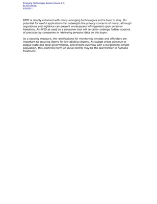 Emerging Technologies Series (Volume 2.1.)
By Nora Boyle
5/25/2011
RFID is deeply entwined with many emerging technologies and is here to stay. Its
potential for useful applications far outweighs the privacy concerns of many, although
regulations and vigilance can prevent unnecessary infringement upon personal
freedoms. As RFID as used as a consumer tool will certainly undergo further scrutiny
of practices by companies in retrieving personal data on the buyer.
As a security measure, the ramifications for monitoring inmates and offenders are
important to securing liberty for law abiding citizens. As budget crises continue to
plague state and local governments, and prisons overflow with a burgeoning inmate
population, this electronic form of social control may be the last frontier in humane
treatment.
 