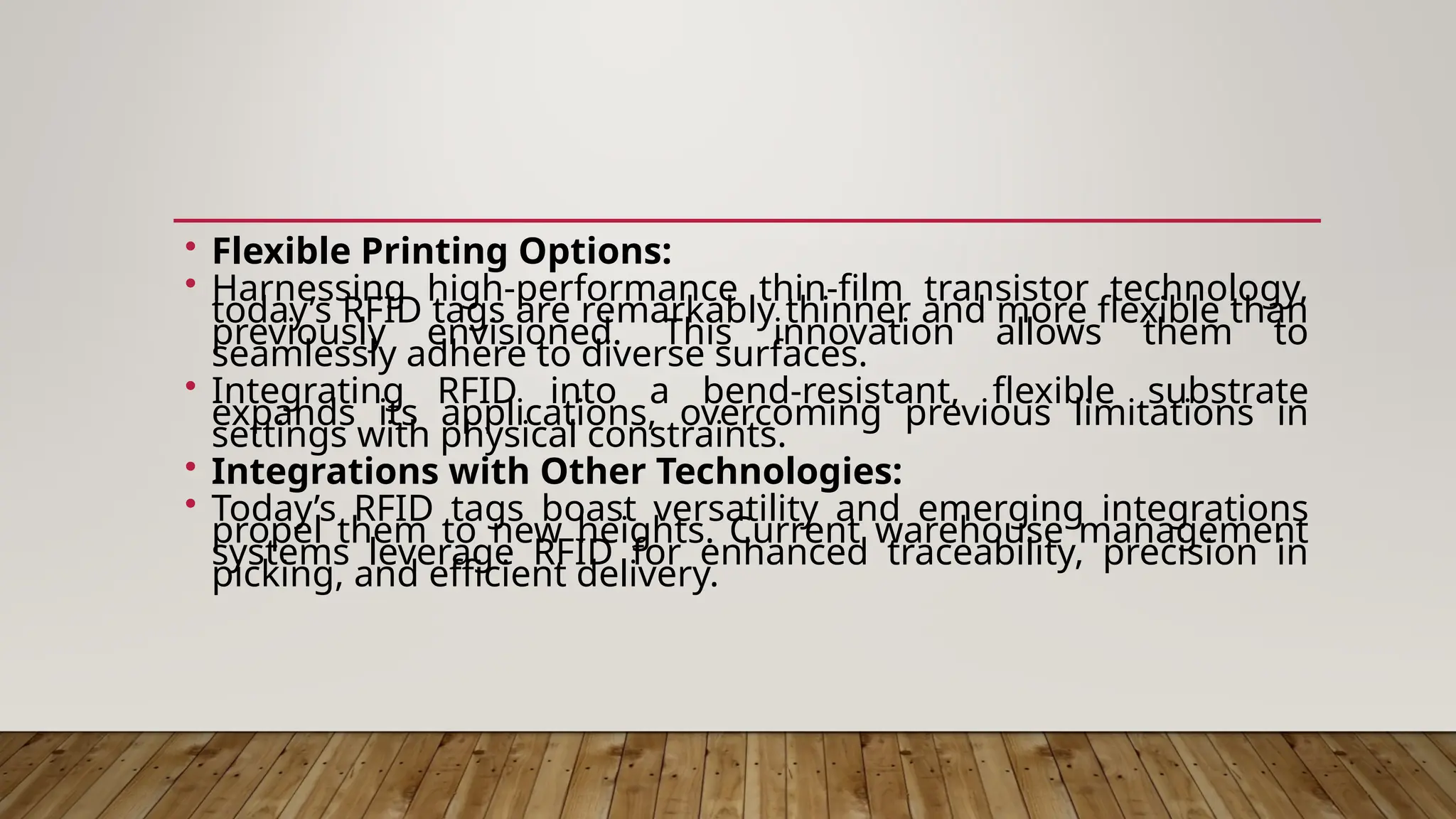 • Flexible Printing Options:
• Harnessing high-performance thin-film transistor technology,
today’s RFID tags are remarkably thinner and more flexible than
previously envisioned. This innovation allows them to
seamlessly adhere to diverse surfaces.
• Integrating RFID into a bend-resistant, flexible substrate
expands its applications, overcoming previous limitations in
settings with physical constraints.
• Integrations with Other Technologies:
• Today’s RFID tags boast versatility and emerging integrations
propel them to new heights. Current warehouse management
systems leverage RFID for enhanced traceability, precision in
picking, and efficient delivery.
 