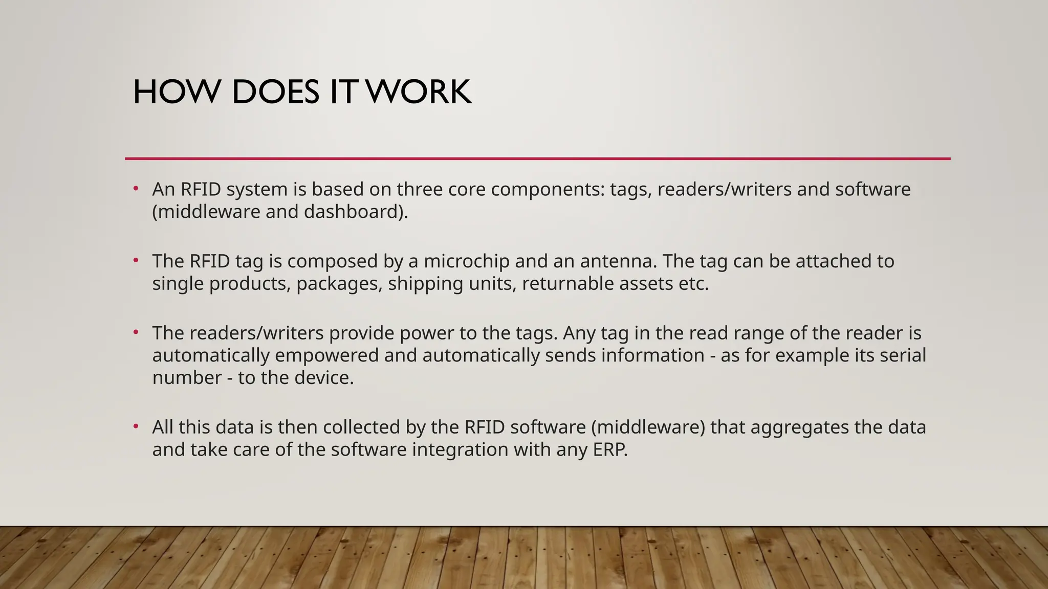 HOW DOES IT WORK
• An RFID system is based on three core components: tags, readers/writers and software
(middleware and dashboard).
• The RFID tag is composed by a microchip and an antenna. The tag can be attached to
single products, packages, shipping units, returnable assets etc.
• The readers/writers provide power to the tags. Any tag in the read range of the reader is
automatically empowered and automatically sends information - as for example its serial
number - to the device.
• All this data is then collected by the RFID software (middleware) that aggregates the data
and take care of the software integration with any ERP.
 