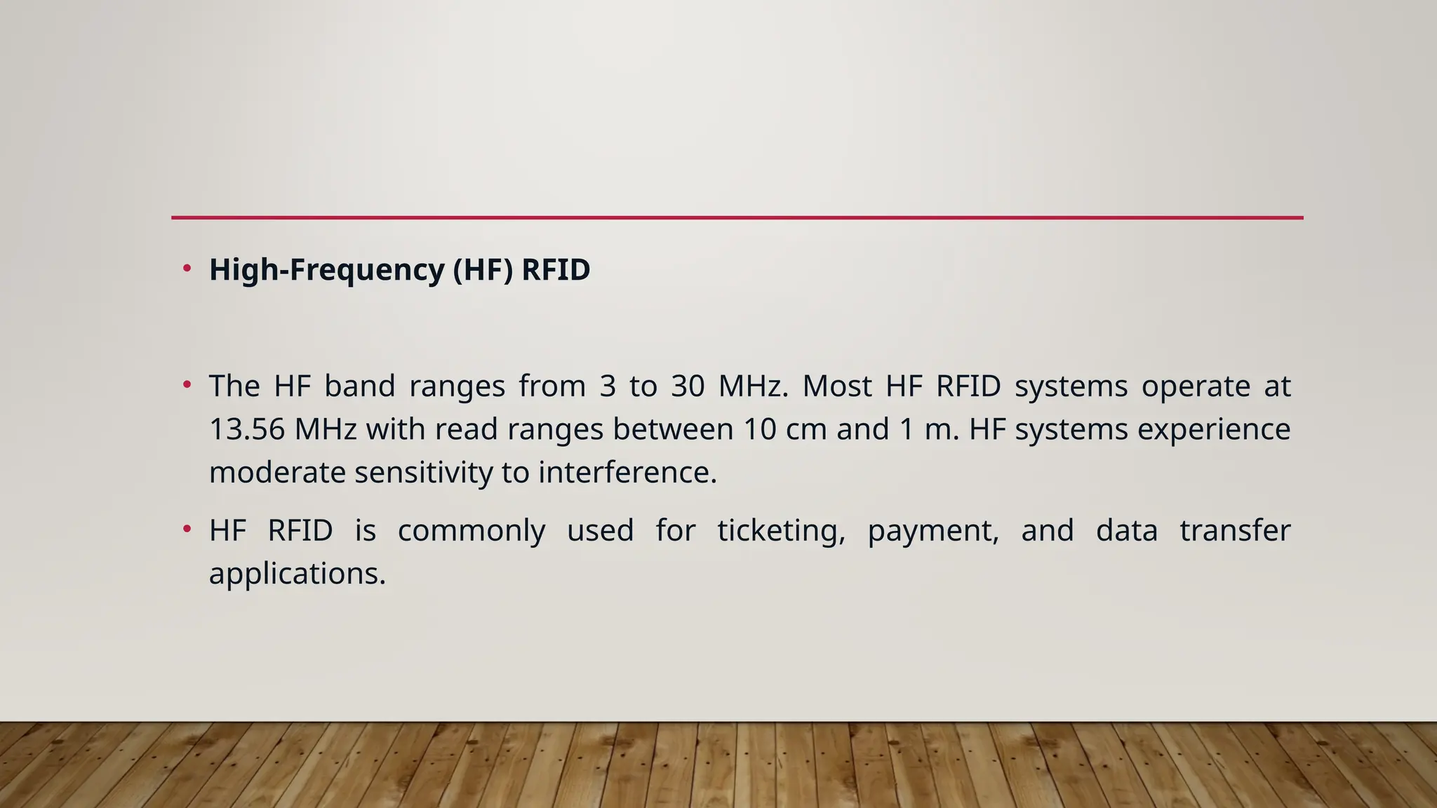 • High-Frequency (HF) RFID
• The HF band ranges from 3 to 30 MHz. Most HF RFID systems operate at
13.56 MHz with read ranges between 10 cm and 1 m. HF systems experience
moderate sensitivity to interference.
• HF RFID is commonly used for ticketing, payment, and data transfer
applications.
 