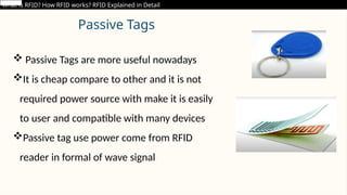 Passive Tags
 Passive Tags are more useful nowadays
It is cheap compare to other and it is not
required power source with make it is easily
to user and compatible with many devices
Passive tag use power come from RFID
reader in formal of wave signal
What is RFID? How RFID works? RFID Explained in Detail
 