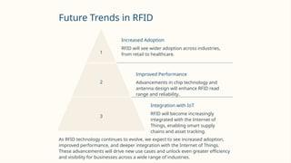 Future Trends in RFID
1
Increased Adoption
RFID will see wider adoption across industries,
from retail to healthcare.
2
Improved Performance
Advancements in chip technology and
antenna design will enhance RFID read
range and reliability.
3
Integration with IoT
RFID will become increasingly
integrated with the Internet of
Things, enabling smart supply
chains and asset tracking.
As RFID technology continues to evolve, we expect to see increased adoption,
improved performance, and deeper integration with the Internet of Things.
These advancements will drive new use cases and unlock even greater efficiency
and visibility for businesses across a wide range of industries.
 