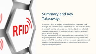 Summary and Key
Takeaways
In summary, RFID technology has revolutionized the way we track,
manage, and automate various processes across industries. Its ability
to wirelessly identify, categorize, and monitor objects has unlocked
countless opportunities for improved efficiency, security, and data-
driven decision-making.
The key takeaways from this presentation are the versatility of RFID,
its growing adoption, and the need to address privacy and security
concerns. As RFID technology continues to evolve, organizations must
stay informed and adapt to harness its full potential while ensuring
responsible implementation.
 