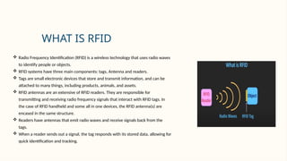 WHAT IS RFID
 Radio Frequency Identification (RFID) is a wireless technology that uses radio waves
to identify people or objects.
 RFID systems have three main components: tags, Antenna and readers.
 Tags are small electronic devices that store and transmit information, and can be
attached to many things, including products, animals, and assets.
 RFID antennas are an extensive of RFID readers. They are responsible for
transmitting and receiving radio frequency signals that interact with RFID tags. In
the case of RFID handheld and some all in one devices, the RFID antenna(s) are
encased in the same structure.
 Readers have antennas that emit radio waves and receive signals back from the
tags.
 When a reader sends out a signal, the tag responds with its stored data, allowing for
quick identification and tracking.
 