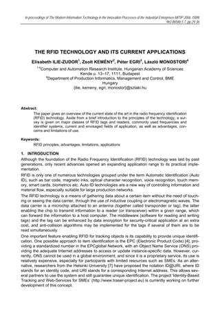 In proceedings of The Modern Information Technology in the Innovation Processes of the Industrial Enterprises-MITIP 2006, ISBN
                                                                                                         963 86586 5 7, pp.29-36




         THE RFID TECHNOLOGY AND ITS CURRENT APPLICATIONS
      Elisabeth ILIE-ZUDOR1, Zsolt KEMÉNY2, Péter EGRI3, László MONOSTORI4
          1-4
             Computer and Automation Research Institute, Hungarian Academy of Sciences
                                  Kende u. 13–17, 1111, Budapest
               4
                Department of Production Informatics, Management and Control, BME
                                              Hungary
                             {ilie, kemeny, egri, monostor}@sztaki.hu




Abstract:
      The paper gives an overview of the current state of the art in the radio frequency identification
      (RFID) technology. Aside from a brief introduction to the principles of the technology, a sur-
      vey is given on major classes of RFID tags and readers, commonly used frequencies and
      identifier systems, current and envisaged fields of application, as well as advantages, con-
      cerns and limitations of use.

Keywords:
     RFID principles, advantages, limitations, applications

1. INTRODUCTION
Although the foundation of the Radio Frequency Identification (RFID) technology was laid by past
generations, only recent advances opened an expanding application range to its practical imple-
mentation.
RFID is only one of numerous technologies grouped under the term Automatic Identification (Auto
ID), such as bar code, magnetic inks, optical character recognition, voice recognition, touch mem-
ory, smart cards, biometrics etc. Auto ID technologies are a new way of controlling information and
material flow, especially suitable for large production networks.
The RFID technology is a means of gathering data about a certain item without the need of touch-
ing or seeing the data carrier, through the use of inductive coupling or electromagnetic waves. The
data carrier is a microchip attached to an antenna (together called transponder or tag), the latter
enabling the chip to transmit information to a reader (or transceiver) within a given range, which
can forward the information to a host computer. The middleware (software for reading and writing
tags) and the tag can be enhanced by data encryption for security-critical application at an extra
cost, and anti-collision algorithms may be implemented for the tags if several of them are to be
read simultaneously.
One important feature enabling RFID for tracking objects is its capability to provide unique identifi-
cation. One possible approach to item identification is the EPC (Electronic Product Code) [4], pro-
viding a standardized number in the EPCglobal Network, with an Object Name Service (ONS) pro-
viding the adequate Internet addresses to access or update instance-specific data. However, cur-
rently, ONS cannot be used in a global environment, and since it is a proprietary service, its use is
relatively expensive, especially for participants with limited resources such as SMEs. As an alter-
native, researchers from the Helsinki University [7] have proposed the notation ID@URI, where ID
stands for an identity code, and URI stands for a corresponding Internet address. This allows sev-
eral partners to use the system and still guarantee unique identification. The project ‘Identity-Based
Tracking and Web-Services for SMEs’ (http://www.traser-project.eu) is currently working on further
development of this concept.
 