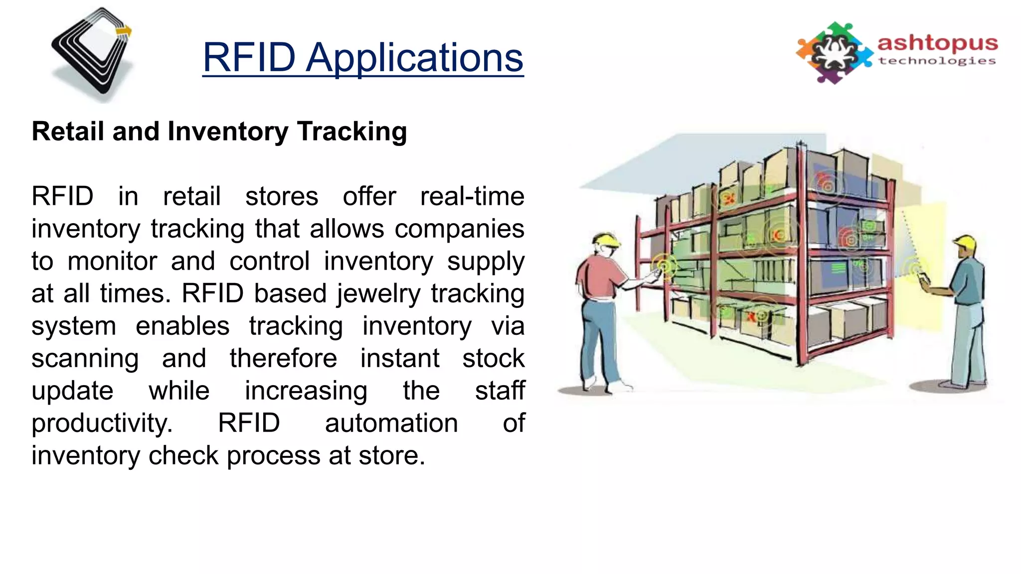 RFID Applications
Retail and Inventory Tracking
RFID in retail stores offer real-time
inventory tracking that allows companies
to monitor and control inventory supply
at all times. RFID based jewelry tracking
system enables tracking inventory via
scanning and therefore instant stock
update while increasing the staff
productivity. RFID automation of
inventory check process at store.
 