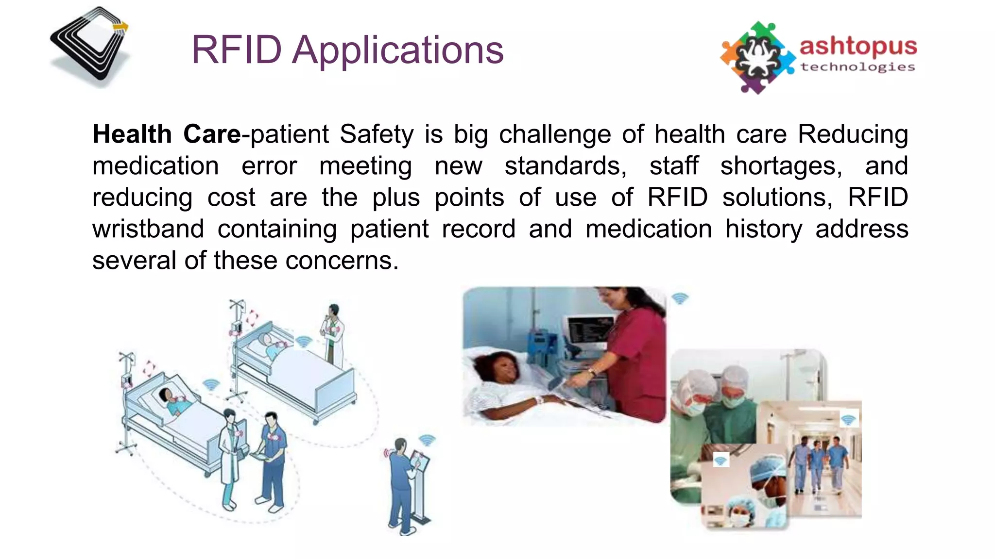 RFID Applications
Health Care-patient Safety is big challenge of health care Reducing
medication error meeting new standards, staff shortages, and
reducing cost are the plus points of use of RFID solutions, RFID
wristband containing patient record and medication history address
several of these concerns.
 