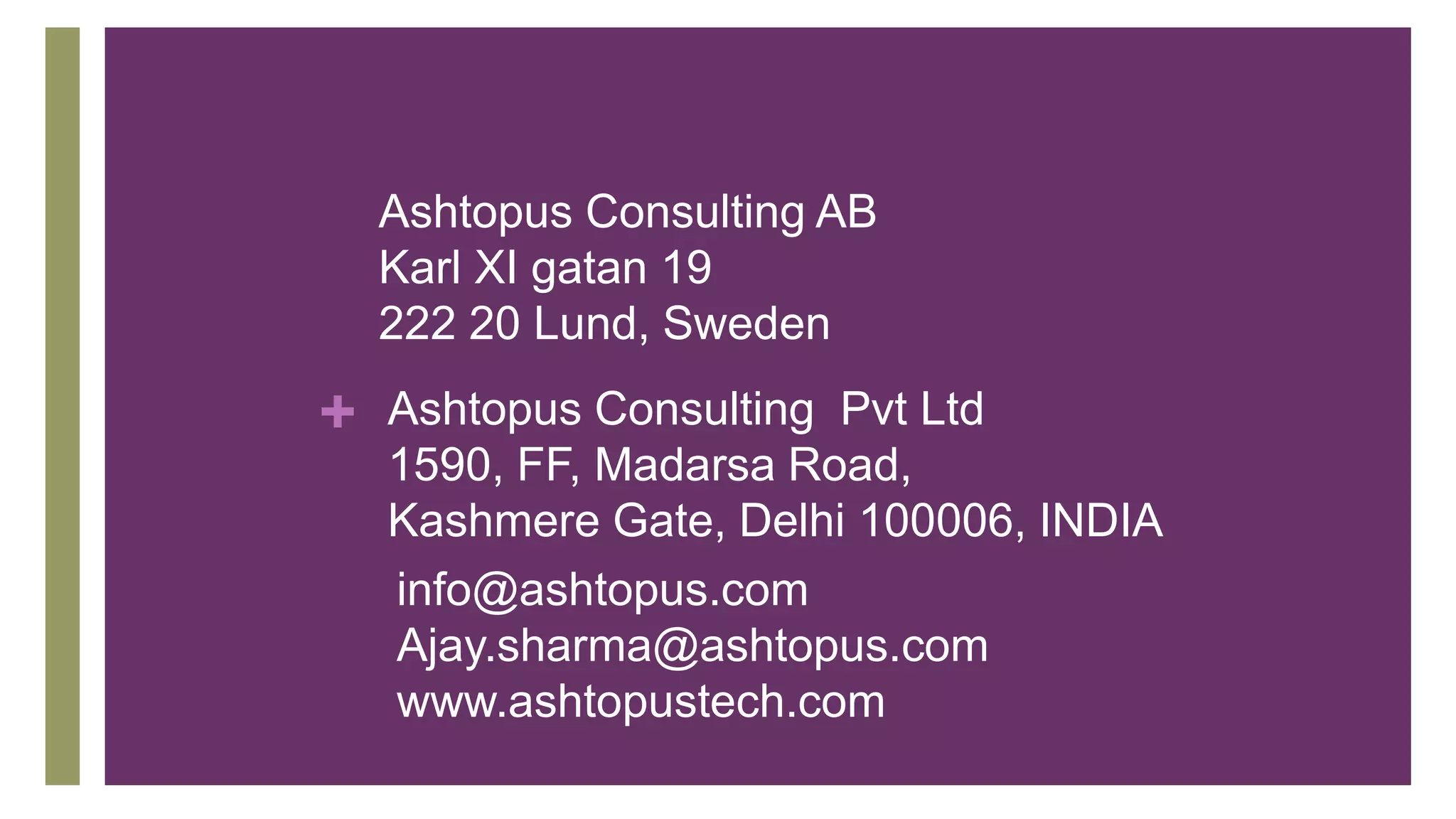 +
Ashtopus Consulting AB
Karl XI gatan 19
222 20 Lund, Sweden
Ashtopus Consulting Pvt Ltd
1590, FF, Madarsa Road,
Kashmere Gate, Delhi 100006, INDIA
info@ashtopus.com
Ajay.sharma@ashtopus.com
www.ashtopustech.com
 