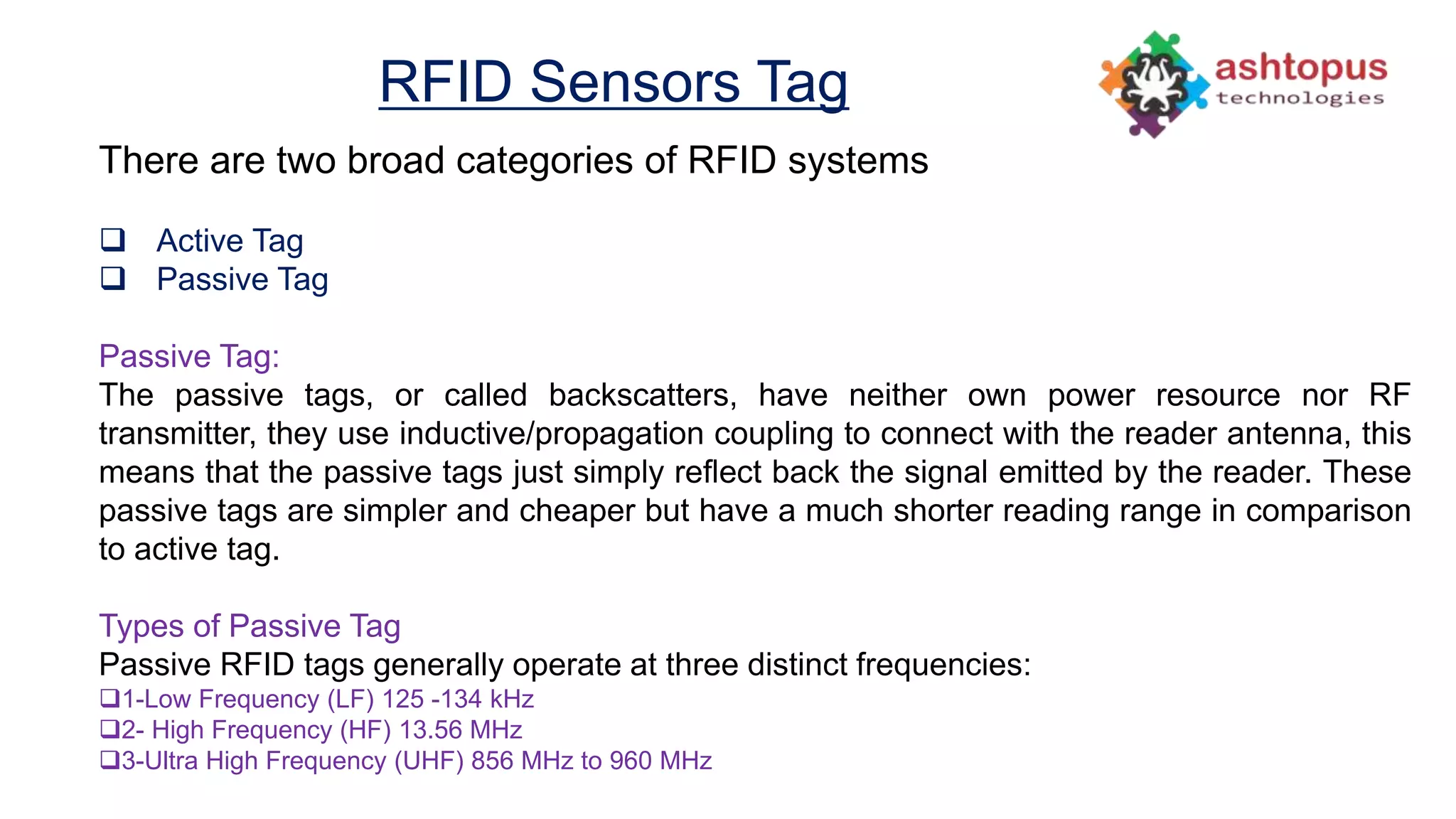 RFID Sensors Tag
There are two broad categories of RFID systems
 Active Tag
 Passive Tag
Passive Tag:
The passive tags, or called backscatters, have neither own power resource nor RF
transmitter, they use inductive/propagation coupling to connect with the reader antenna, this
means that the passive tags just simply reflect back the signal emitted by the reader. These
passive tags are simpler and cheaper but have a much shorter reading range in comparison
to active tag.
Types of Passive Tag
Passive RFID tags generally operate at three distinct frequencies:
1-Low Frequency (LF) 125 -134 kHz
2- High Frequency (HF) 13.56 MHz
3-Ultra High Frequency (UHF) 856 MHz to 960 MHz
 