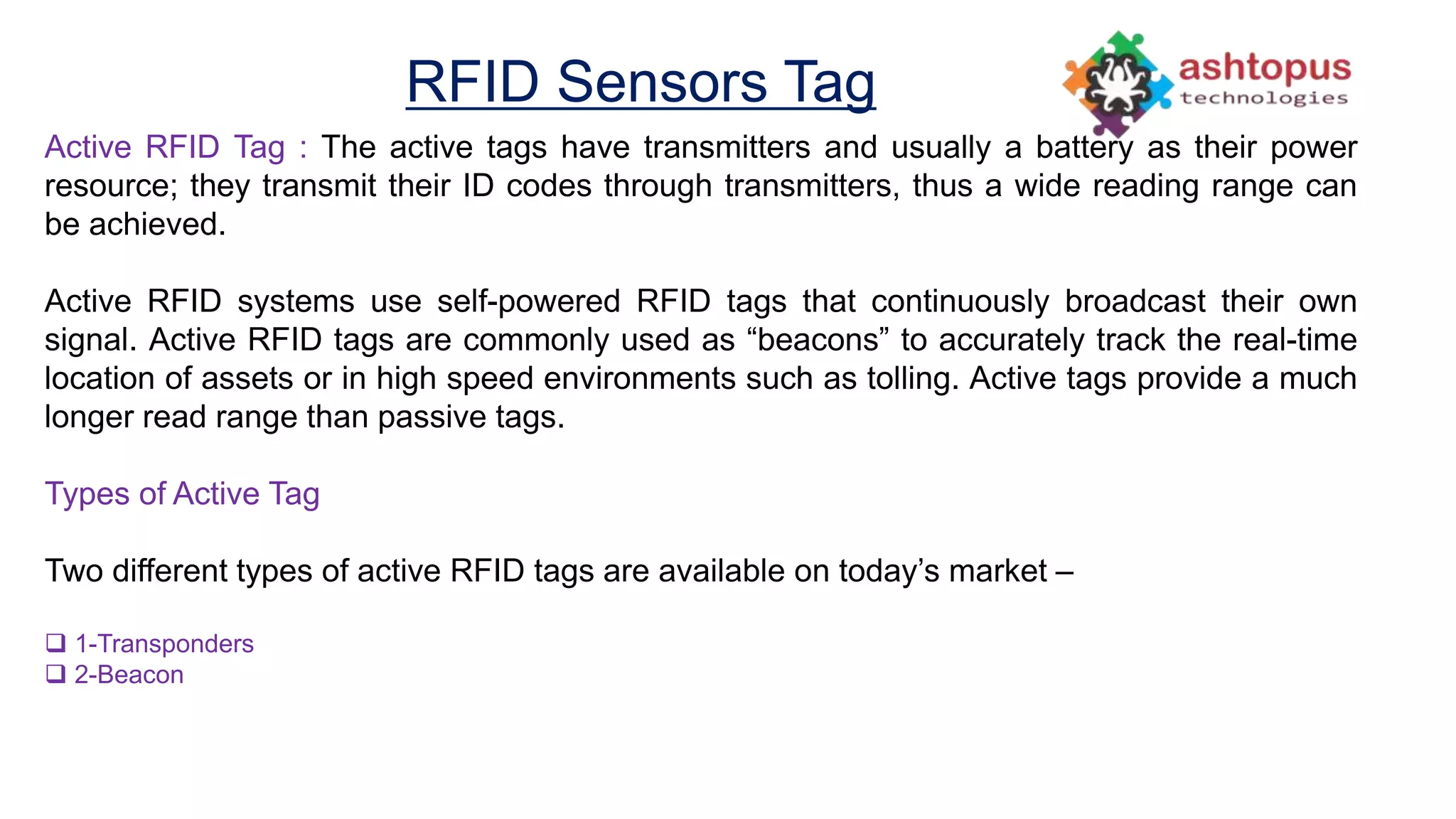 RFID Sensors Tag
Active RFID Tag : The active tags have transmitters and usually a battery as their power
resource; they transmit their ID codes through transmitters, thus a wide reading range can
be achieved.
Active RFID systems use self-powered RFID tags that continuously broadcast their own
signal. Active RFID tags are commonly used as “beacons” to accurately track the real-time
location of assets or in high speed environments such as tolling. Active tags provide a much
longer read range than passive tags.
Types of Active Tag
Two different types of active RFID tags are available on today’s market –
 1-Transponders
 2-Beacon
 