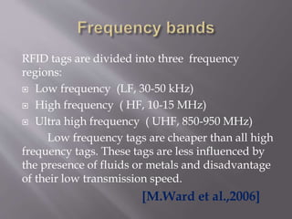 RFID tags are divided into three frequency
regions:
 Low frequency (LF, 30-50 kHz)
 High frequency ( HF, 10-15 MHz)
 Ultra high frequency ( UHF, 850-950 MHz)
Low frequency tags are cheaper than all high
frequency tags. These tags are less influenced by
the presence of fluids or metals and disadvantage
of their low transmission speed.
[M.Ward et al.,2006]
 