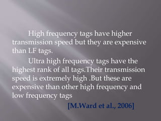 High frequency tags have higher
transmission speed but they are expensive
than LF tags.
Ultra high frequency tags have the
highest rank of all tags.Their transmission
speed is extremely high .But these are
expensive than other high frequency and
low frequency tags
[M.Ward et al., 2006]
 