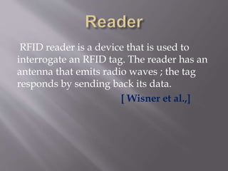 RFID reader is a device that is used to
interrogate an RFID tag. The reader has an
antenna that emits radio waves ; the tag
responds by sending back its data.
[ Wisner et al.,]
 