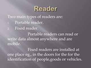 Two main types of readers are:
1. Portable reader.
2. Fixed reader.
Portable readers can read or
write data almost anywhere and are
mobile.
Fixed readers are installed at
one place eg., in the doors for the for the
identification of people,goods or vehicles.
 