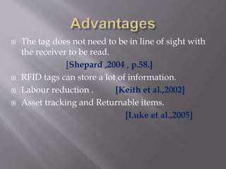  The tag does not need to be in line of sight with
the receiver to be read.
[Shepard ,2004 , p.58.]
 RFID tags can store a lot of information.
 Labour reduction . [Keith et al.,2002]
 Asset tracking and Returnable items.
[Luke et al.,2005]
 