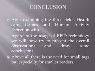  After examining the three fields Health
care, Games and Human Activity
Detection with
regard to the usage of RFID technology
we will now try to present the overall
observations and draw some
conclusions.
 Above all there is the need for small tags
but especially for smaller readers.
 