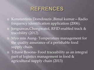  Konstantinis Domdouzis ,Bimal kumar—Radio
frequency identification application (2006).
 Jongsawas,Chongwatol, RFID enabled track &
tracebility (2012).
 Myo min Aung- Temperature management for
the quality assurance of a perishable food
supply chain.
 Tchane Bosona- Food traceability as an integral
part of logistics management in food &
agricultural supply chain (2013)
 