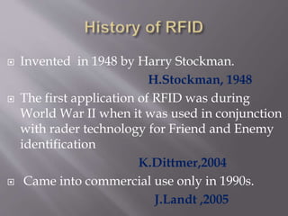  Invented in 1948 by Harry Stockman.
H.Stockman, 1948
 The first application of RFID was during
World War II when it was used in conjunction
with rader technology for Friend and Enemy
identification
K.Dittmer,2004
 Came into commercial use only in 1990s.
J.Landt ,2005
 