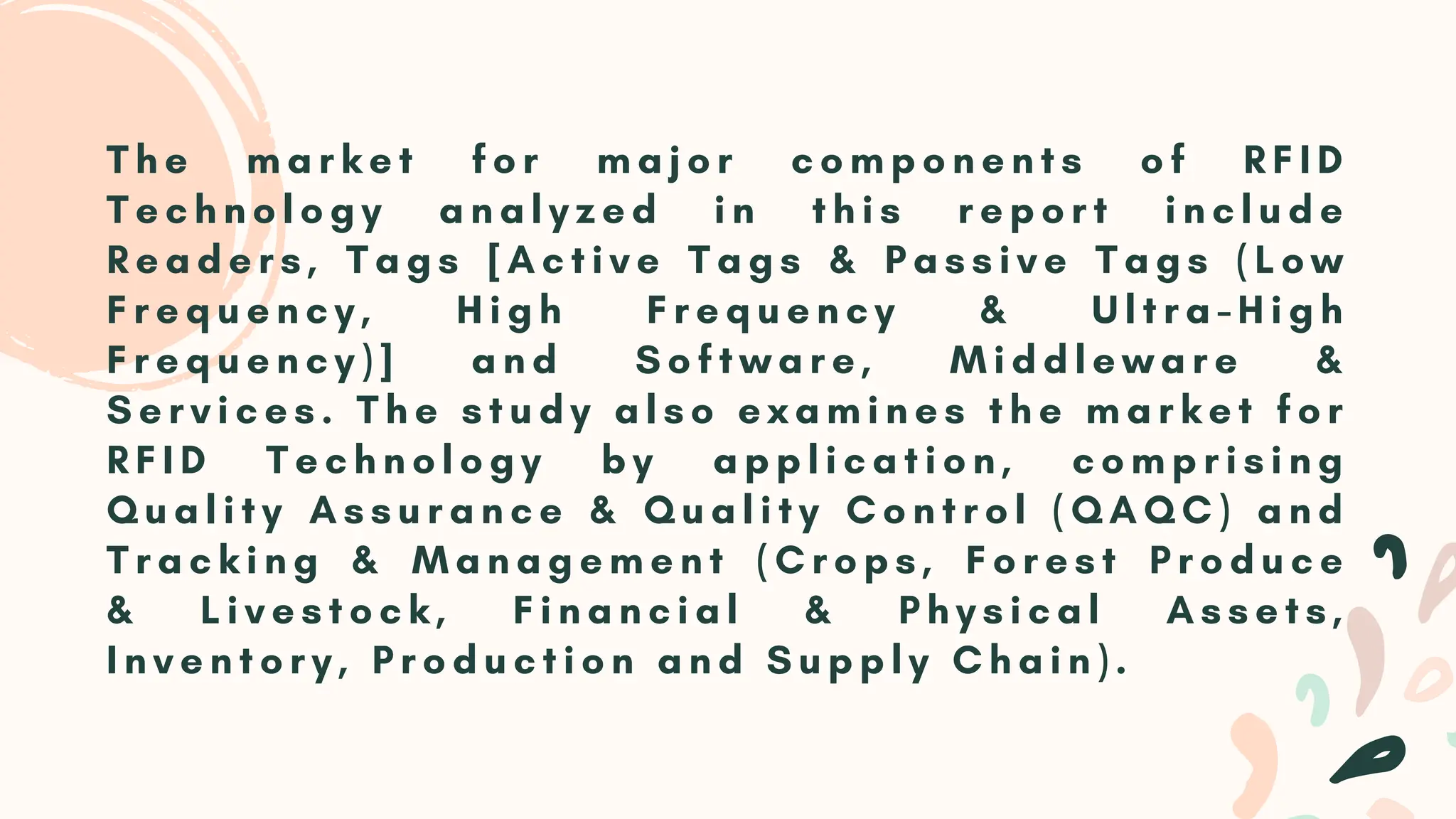 T h e m a r k e t f o r m a j o r c o m p o n e n t s o f R F I D
T e c h n o l o g y a n a l y z e d i n t h i s r e p o r t i n c l u d e
R e a d e r s , T a g s [ A c t i v e T a g s & P a s s i v e T a g s ( L o w
F r e q u e n c y , H i g h F r e q u e n c y & U l t r a - H i g h
F r e q u e n c y ) ] a n d S o f t w a r e , M i d d l e w a r e &
S e r v i c e s . T h e s t u d y a l s o e x a m i n e s t h e m a r k e t f o r
R F I D T e c h n o l o g y b y a p p l i c a t i o n , c o m p r i s i n g
Q u a l i t y A s s u r a n c e & Q u a l i t y C o n t r o l ( Q A Q C ) a n d
T r a c k i n g & M a n a g e m e n t ( C r o p s , F o r e s t P r o d u c e
& L i v e s t o c k , F i n a n c i a l & P h y s i c a l A s s e t s ,
I n v e n t o r y , P r o d u c t i o n a n d S u p p l y C h a i n ) .
 