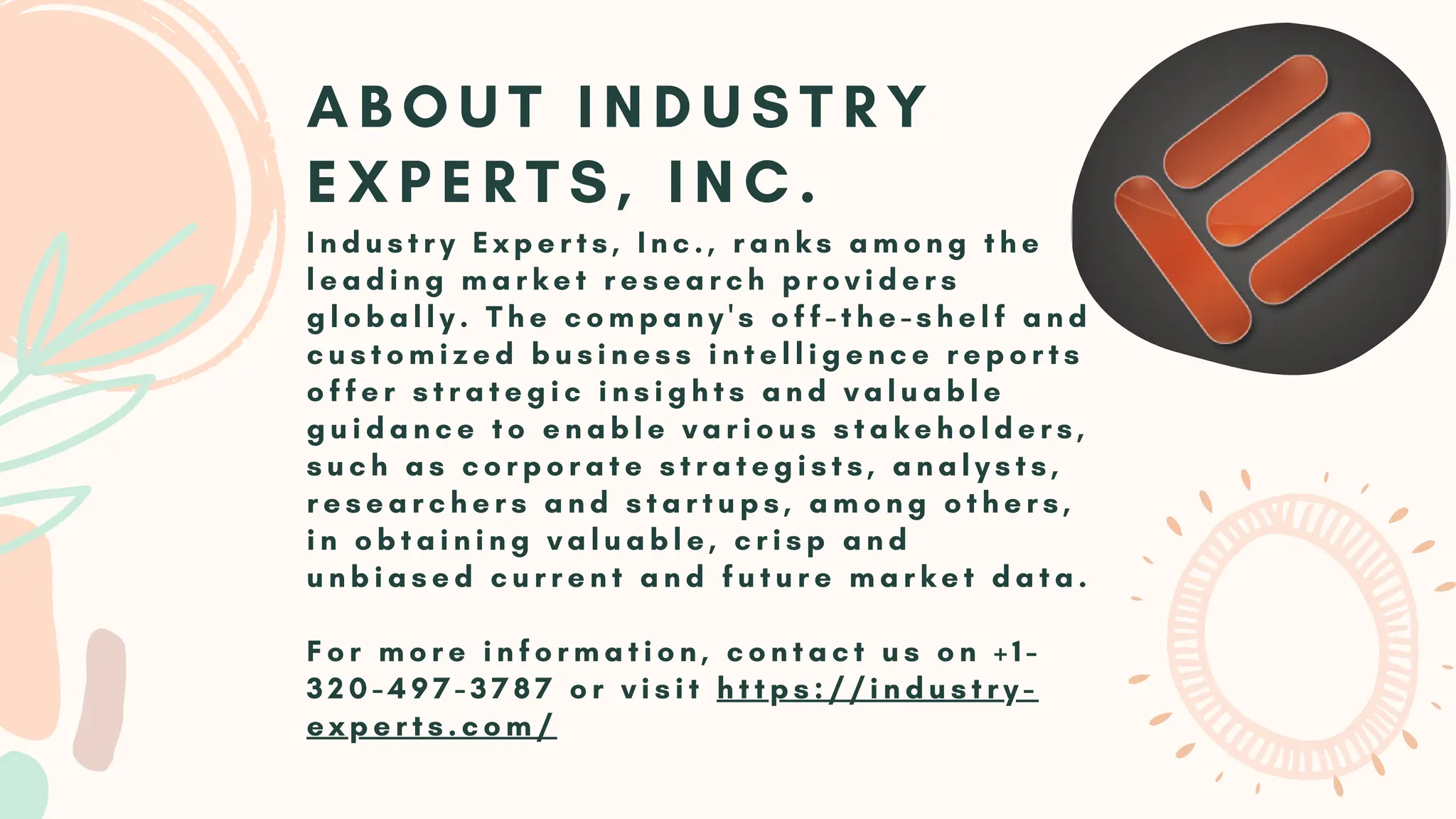 I n d u s t r y E x p e r t s , I n c . , r a n k s a m o n g t h e
l e a d i n g m a r k e t r e s e a r c h p r o v i d e r s
g l o b a l l y . T h e c o m p a n y ' s o f f - t h e - s h e l f a n d
c u s t o m i z e d b u s i n e s s i n t e l l i g e n c e r e p o r t s
o f f e r s t r a t e g i c i n s i g h t s a n d v a l u a b l e
g u i d a n c e t o e n a b l e v a r i o u s s t a k e h o l d e r s ,
s u c h a s c o r p o r a t e s t r a t e g i s t s , a n a l y s t s ,
r e s e a r c h e r s a n d s t a r t u p s , a m o n g o t h e r s ,
i n o b t a i n i n g v a l u a b l e , c r i s p a n d
u n b i a s e d c u r r e n t a n d f u t u r e m a r k e t d a t a .
F o r m o r e i n f o r m a t i o n , c o n t a c t u s o n + 1 -
3 2 0 - 4 9 7 - 3 7 8 7 o r v i s i t h t t p s : / / i n d u s t r y -
e x p e r t s . c o m /
A B O U T I N D U S T R Y
E X P E R T S , I N C .
 