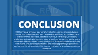 RFID technology emerges as a transformative force across diverse industries,
offering unparalleled benefits such as enhanced efficiency, improved security,
and streamlined processes. Despite its numerous advantages, addressing
challenges such as implementation costs and privacy concerns is crucial for the
widespread adoption and successful integration of RFID technology into existing
frameworks. With careful consideration and strategic planning, organizations
can harness the full potential of RFID to drive innovation and achieve operational
excellence.
 