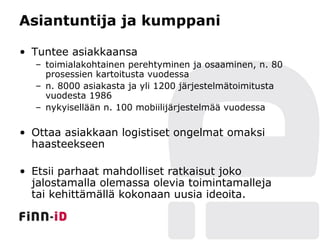 Asiantuntija ja kumppani

• Tuntee asiakkaansa
  – toimialakohtainen perehtyminen ja osaaminen, n. 80
    prosessien kartoitusta vuodessa
  – n. 8000 asiakasta ja yli 1200 järjestelmätoimitusta
    vuodesta 1986
  – nykyisellään n. 100 mobiilijärjestelmää vuodessa

• Ottaa asiakkaan logistiset ongelmat omaksi
  haasteekseen

• Etsii parhaat mahdolliset ratkaisut joko
  jalostamalla olemassa olevia toimintamalleja
  tai kehittämällä kokonaan uusia ideoita.
 