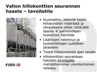 Valion hillokonttien seurannan
haaste – tavoitetila
             • Huomattiin, etteivät tiedot
               hillokonttien määrästä ja
               olinpaikasta olleet riittävällä
               tasolla  pahimmillaan
               tuotannon häiriöitä
             • Lisätilojen rakennus ja
               tuotantotilojen uudelleen
               järjestely
             • Tiedot hillokonteista ajan tasalle
             • Hillokonttien seurantaan
               haluttiin käyttäjälle
               mahdollisimman yksinkertainen
               ratkaisu
 
