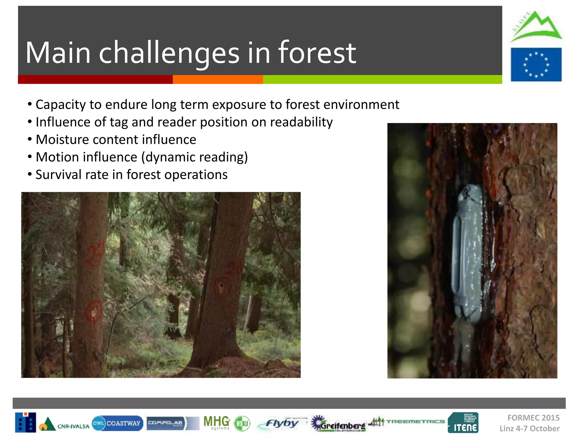 Main challenges in forest
FORMEC 2015
Linz 4-7 October
• Capacity to endure long term exposure to forest environment
• Influence of tag and reader position on readability
• Moisture content influence
• Motion influence (dynamic reading)
• Survival rate in forest operations
 