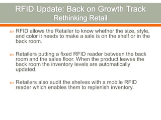    RFID allows the Retailer to know whether the size, style,
    and color it needs to make a sale is on the shelf or in the
    back room.

   Retailers putting a fixed RFID reader between the back
    room and the sales floor. When the product leaves the
    back room the inventory levels are automatically
    updated.

   Retailers also audit the shelves with a mobile RFID
    reader which enables them to replenish inventory.
 