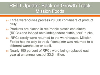    Three warehouses process 20,000 containers of product
    daily.
   Products are placed in returnable plastic containers
    (RPCs) and loaded onto independent distributors’ trucks.
    RPCs rarely were returned to the warehouses. Mission
    Foods had no way to track if container was returned to a
    different warehouse or at all.
   Nearly 100 percent of RPCs were being replaced each
    year at an annual cost of $3.5 million.
 