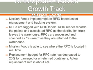    Mission Foods implemented an RFID-based asset
    management and tracking system.
   RPCs are tagged with RFID labels. RFID reader records
    the pallets and associated RPC as the distribution truck
    leaves the warehouse. RPCs are processed and
    scanned as “returned” as they are returned to the
    warehouse.
   Mission Foods is able to see where the RPC is located in
    real time
   Replacement budget for RPC rate has decreased to
    20% for damaged or unreturned containers; Actual
    replacement rate is about 4%
 