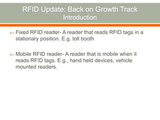   Fixed RFID reader- A reader that reads RFID tags in a
    stationary position. E.g. toll booth

   Mobile RFID reader- A reader that is mobile when it
    reads RFID tags. E.g., hand held devices, vehicle
    mounted readers.
 