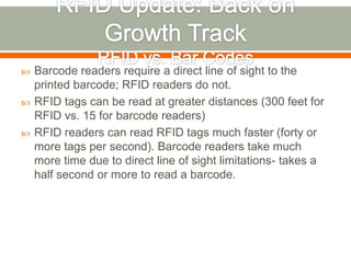    Barcode readers require a direct line of sight to the
    printed barcode; RFID readers do not.
   RFID tags can be read at greater distances (300 feet for
    RFID vs. 15 for barcode readers)
   RFID readers can read RFID tags much faster (forty or
    more tags per second). Barcode readers take much
    more time due to direct line of sight limitations- takes a
    half second or more to read a barcode.
 