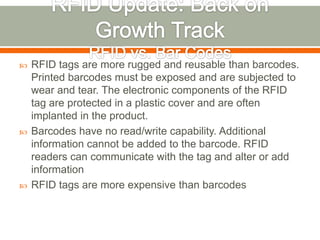    RFID tags are more rugged and reusable than barcodes.
    Printed barcodes must be exposed and are subjected to
    wear and tear. The electronic components of the RFID
    tag are protected in a plastic cover and are often
    implanted in the product.
   Barcodes have no read/write capability. Additional
    information cannot be added to the barcode. RFID
    readers can communicate with the tag and alter or add
    information
   RFID tags are more expensive than barcodes
 
