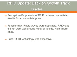    Perception- Proponents of RFID promised unrealistic
    results for an unrealistic price

   Functionality- Radio waves were not stable. RFID tags
    did not work well around metal or liquids. High failure
    rates.

   Price- RFID technology was expensive.
 