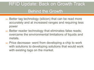    Better tag technology (silicon) that can be read more
    accurately and at increased ranges and requiring less
    power
   Better reader technology that eliminates false reads;
    overcame the environmental limitations of liquids and
    metals.
   Price decrease- went from developing a chip to work
    with solutions to developing solutions that would work
    with existing tags on the market.
 