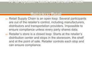    Retail Supply Chain is an open loop: Several participants
    are out of the retailer’s control, including manufacturers,
    distributors and transportation providers. Impossible to
    ensure compliance unless every party shares data.
   Retailer’s store is a closed loop: Starts at the retailer’s
    distribution center and stops in the storeroom, the shelf
    and at the point of sale. Retailer controls each stop and
    can ensure compliance.
 