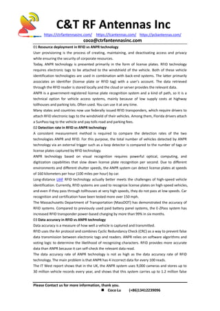 C&T RF Antennas Inc
https://ctrfantennasinc.com/ https://lcantennas.com/ https://pcbantennas.com/
coco@ctrfantennasinc.com
Please Contact us for more information, thank you.
 Coco Lu (+86)13412239096
01 Resource deployment in RFID vs ANPR technology
User provisioning is the process of creating, maintaining, and deactivating access and privacy
while ensuring the security of corporate resources.
Today, ANPR technology is presented primarily in the form of license plates. RFID technology
requires electronic tags to be attached to the windshield of the vehicle. Both of these vehicle
identification technologies are used in combination with back-end systems. The latter primarily
associates an identifier (license plate or RFID tag) with a user's account. The data retrieved
through the RFID reader is stored locally and the cloud or server provides the relevant data.
ANPR is a government-registered license plate recognition system and a kind of path, so it is a
technical option for vehicle access systems, mainly because of low supply costs at highway
tollhouses and parking lots. Often used. You can use it at any time.
Many states and countries now use federally issued RFID transponders, which require drivers to
attach RFID electronic tags to the windshield of their vehicles. Among them, Florida drivers attach
a SunPass tag to the vehicle and pay tolls road and parking fees.
02 Detection rate in RFID vs ANPR technology
A consistent measurement method is required to compare the detection rates of the two
technologies ANPR and RFID. For this purpose, the total number of vehicles detected by ANPR
technology via an external trigger such as a loop detector is compared to the number of tags or
license plates captured by RFID technology.
ANPR technology based on visual recognition requires powerful optical, computing, and
digitization capabilities that slow down license plate recognition per second. Due to different
environments and different shutter speeds, the ANPR system can detect license plates at speeds
of 160 kilometers per hour (100 miles per hour) by car.
Long-distance UHF RFID technology actually better meets the challenges of high-speed vehicle
identification. Currently, RFID systems are used to recognize license plates on high-speed vehicles,
and even if they pass through tollhouses at very high speeds, they do not pass at low speeds. Car
recognition and certification have been tested more over 150 mph.
The Massachusetts Department of Transportation (MassDOT) has demonstrated the accuracy of
RFID systems. Compared to previously used paid battery panel systems, the E-ZPass system has
increased RFID transponder power-based charging by more than 99% in six months.
03 Data accuracy in RFID vs ANPR technology
Data accuracy is a measure of how well a vehicle is captured and transmitted.
RFID uses the Air protocol and combines Cyclic Redundancy Check (CRC) as a way to prevent false
data transmission between electronic tags and readers. ANPR relies on software algorithms and
voting logic to determine the likelihood of recognizing characters. RFID provides more accurate
data than ANPR because it can self-check the relevant data read.
The data accuracy rate of ANPR technology is not as high as the data accuracy rate of RFID
technology. The main problem is that ANPR has 4 incorrect data for every 100 reads.
The IT West report shows that in the UK, the ANPR system uses 9,000 cameras and stores up to
30 million vehicle records every year, and shows that this system carries up to 1.2 million false
 