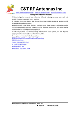 C&T RF Antennas Inc
https://ctrfantennasinc.com/ https://lcantennas.com/ https://pcbantennas.com/
coco@ctrfantennasinc.com
Please Contact us for more information, thank you.
 Coco Lu (+86)13412239096
RFID technology has proven to save millions of dollars by reducing numerous false reads and
provide the latest reliable and secure solutions.
At the same time, RFID reduces read-to-read inaccuracies caused by external factors, thereby
increasing configuration flexibility.
Another solution is the hybrid approach. Solutions using ANPR and RFID technology prevent
unauthorized vehicles, overcome ANPR inaccuracies in vehicle identification, and enable vehicle
access systems to achieve good operating results.
In fact, many countries have RFID technology in their vehicle access systems, and RFID chips are
properly installed or embedded in-vehicle license plates.
You may also be interested in the below articles.
2.4GHz/5.8GHz WiFi Antenna Principle And Parameters
5G Millimeter Wave
How To Choose 2.4G And 5G?
RF Circuit Design Tutorial
Antenna Design Wifi
About Wi-Fi, You Did Not Know
 
