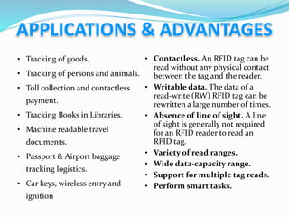 • Tracking of goods.
• Tracking of persons and animals.
• Toll collection and contactless
payment.
• Tracking Books in Libraries.
• Machine readable travel
documents.
• Passport & Airport baggage
tracking logistics.
• Car keys, wireless entry and
ignition
• Contactless. An RFID tag can be
read without any physical contact
between the tag and the reader.
• Writable data. The data of a
read-write (RW) RFID tag can be
rewritten a large number of times.
• Absence of line of sight. A line
of sight is generally not required
for an RFID reader to read an
RFID tag.
• Variety of read ranges.
• Wide data-capacity range.
• Support for multiple tag reads.
• Perform smart tasks.
 