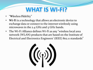 • “Wireless Fidelity”
• Wi-Fi is a technology that allows an electronic device to
exchange data or connect to the internet wirelessly using
microwaves in the 2.4 GHz and 5 GHz bands.
• The Wi-Fi Alliance defines Wi-Fi as any "wireless local area
network (WLAN) products that are based on the Institute of
Electrical and Electronics Engineers' (IEEE) 802.11 standards"
 