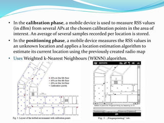 • In the calibration phase, a mobile device is used to measure RSS values
(in dBm) from several APs at the chosen calibration points in the area of
interest. An average of several samples recorded per location is stored.
• In the positioning phase, a mobile device measures the RSS values in
an unknown location and applies a location estimation algorithm to
estimate its current location using the previously created radio map
• Uses Weighted k-Nearest Neighbours (WKNN) algorithm.
 